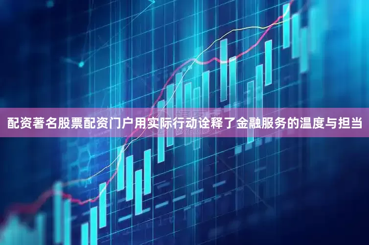 配资著名股票配资门户用实际行动诠释了金融服务的温度与担当