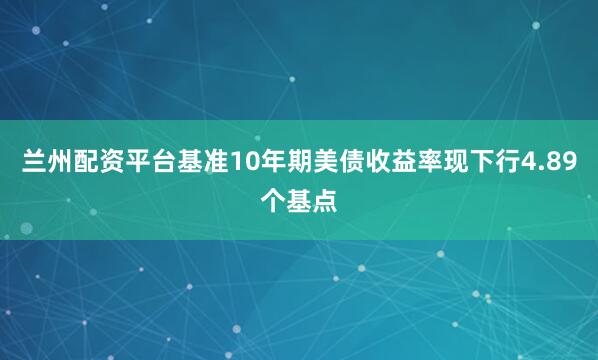 兰州配资平台基准10年期美债收益率现下行4.89个基点