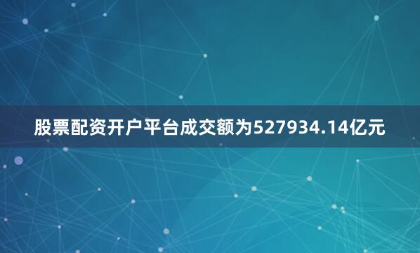 股票配资开户平台成交额为527934.14亿元