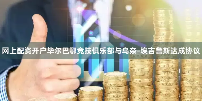 网上配资开户毕尔巴鄂竞技俱乐部与乌奈-埃吉鲁斯达成协议