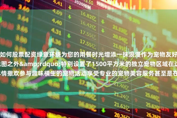 如何股票配资绿意环绕为您的用餐时光增添一抹浪漫作为宠物友好营地&ldquo;地图之外&rdquo;特别设置了1500平方米的独立宠物区域在这里您的宠物宝贝可以尽情撒欢参与趣味横生的宠物活动享受专业的宠物美容服务甚至是在您外出游玩时也能得到贴心的寄养照顾让您的宠物宝贝也能感受到家的温暖与关怀04 北京瑞麟湾温泉度假酒店瑞麟湾温泉度假酒店宛如隐匿于顺义的一颗璀璨明珠散发着迷人的魅力踏入酒店仿佛置身于热