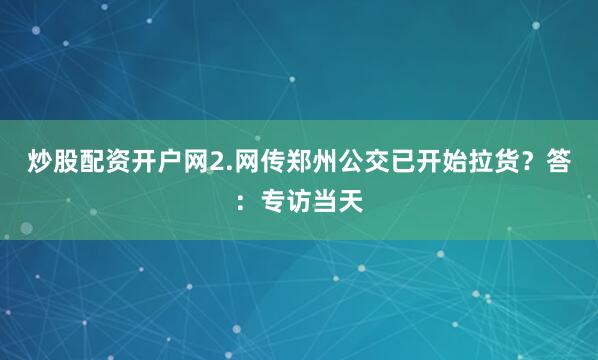 炒股配资开户网2.网传郑州公交已开始拉货？答：专访当天