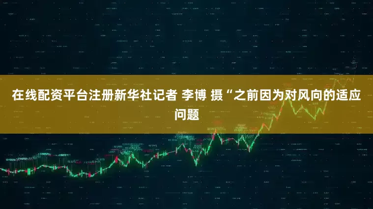 在线配资平台注册新华社记者 李博 摄“之前因为对风向的适应问题